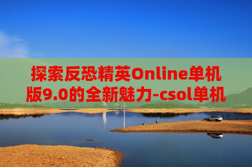 探索反恐精英Online单机版9.0的全新魅力-csol单机版9.0安卓版