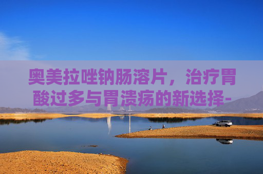 奥美拉唑钠肠溶片，治疗胃酸过多与胃溃疡的新选择-奥美拉唑钠肠溶片功效作用