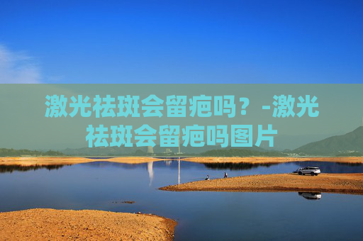 激光祛斑会留疤吗？-激光祛斑会留疤吗图片