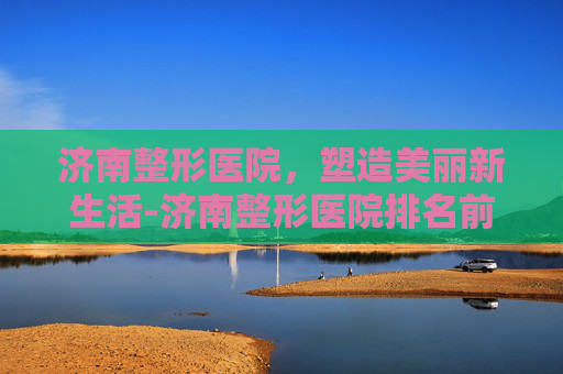 济南整形医院，塑造美丽新生活-济南整形医院排名前十位