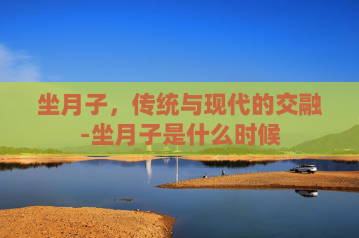 坐月子，传统与现代的交融-坐月子是什么时候