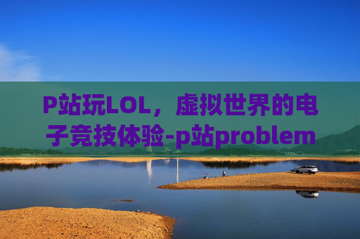 P站玩LOL，虚拟世界的电子竞技体验-p站problem