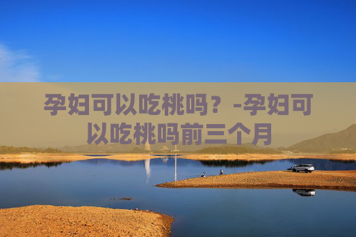 孕妇可以吃桃吗？-孕妇可以吃桃吗前三个月