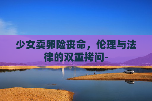 少女卖卵险丧命，伦理与法律的双重拷问-