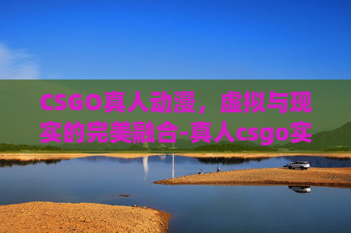 CSGO真人动漫，虚拟与现实的完美融合-真人csgo实战视频