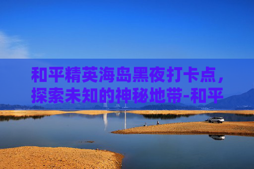 和平精英海岛黑夜打卡点，探索未知的神秘地带-和平精英海岛黑箱子位置必刷点