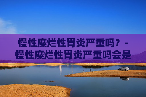 慢性糜烂性胃炎严重吗？-慢性糜烂性胃炎严重吗会是癌吗