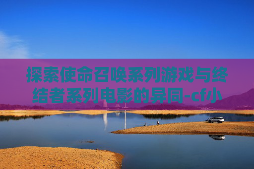 探索使命召唤系列游戏与终结者系列电影的异同-cf小黄人和终结者区别在哪