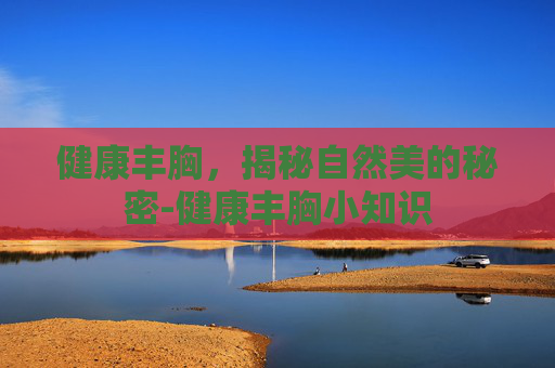 健康丰胸，揭秘自然美的秘密-健康丰胸小知识