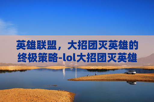 英雄联盟，大招团灭英雄的终极策略-lol大招团灭英雄有哪些