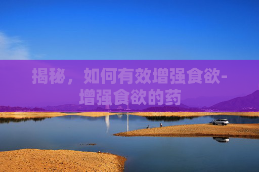 揭秘，如何有效增强食欲-增强食欲的药