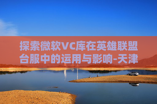 探索微软VC库在英雄联盟台服中的运用与影响-天津格林国际幼儿园学费