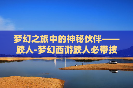 梦幻之旅中的神秘伙伴——鲛人-梦幻西游鲛人必带技能