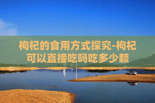 枸杞的食用方式探究-枸杞可以直接吃吗吃多少颗