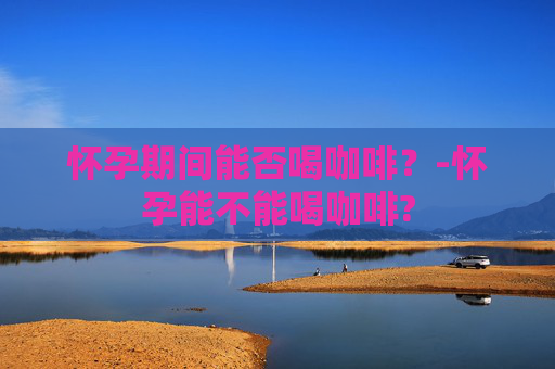 怀孕期间能否喝咖啡？-怀孕能不能喝咖啡?