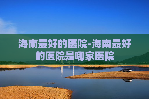 海南最好的医院-海南最好的医院是哪家医院