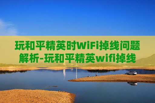玩和平精英时WiFi掉线问题解析-玩和平精英wifi掉线什么原因