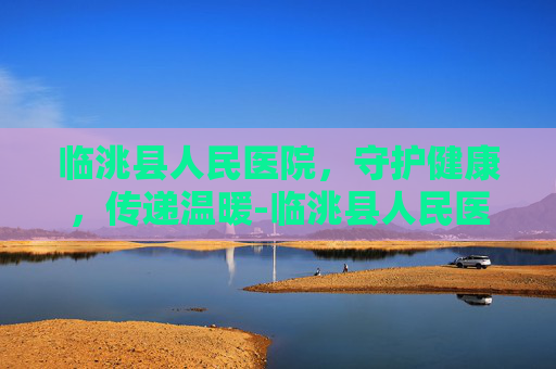 临洮县人民医院，守护健康，传递温暖-临洮县人民医院官网