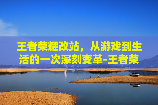 王者荣耀改站，从游戏到生活的一次深刻变革-王者荣耀改站区教程