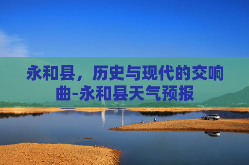 永和县，历史与现代的交响曲-永和县天气预报