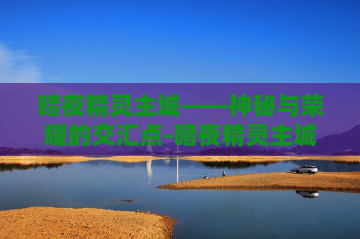 暗夜精灵主城——神秘与荣耀的交汇点-暗夜精灵主城怎么去