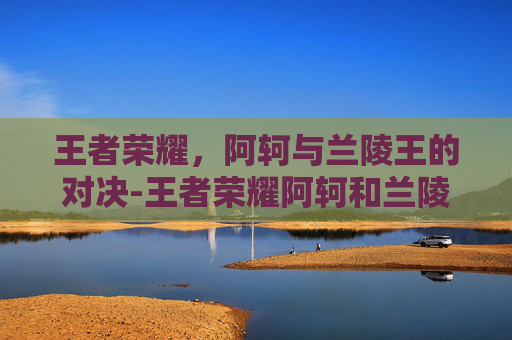 王者荣耀，阿轲与兰陵王的对决-王者荣耀阿轲和兰陵王在