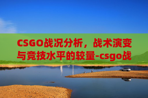 CSGO战况分析，战术演变与竞技水平的较量-csgo战况最新消息今天