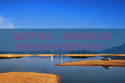 桂圆干泡水，传统养生之道与现代生活-桂圆干泡水一次放几个