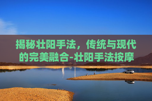 揭秘壮阳手法，传统与现代的完美融合-壮阳手法按摩