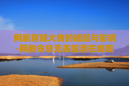 网剧穿越火线的崛起与影响-网剧令总无恙超清在线观看