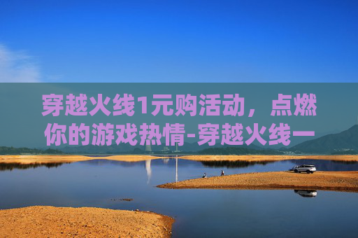 穿越火线1元购活动，点燃你的游戏热情-穿越火线一元抽奖活动