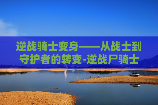 逆战骑士变身——从战士到守护者的转变-逆战尸骑士 逆战骑士变身——从战士到守护者的转变-逆战尸骑士
