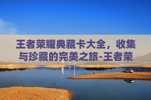 王者荣耀典藏卡大全,收集与珍藏的完美之旅-王者荣耀典藏卡大全图片 王者荣耀典藏卡大全,收集与珍藏的完美之旅-王者荣耀典藏卡大全图片