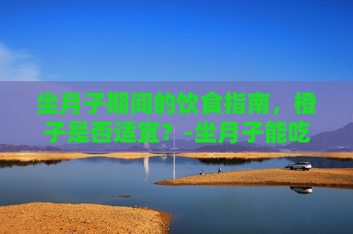 坐月子期间的饮食指南，橙子是否适宜？-坐月子能吃橙子吗?