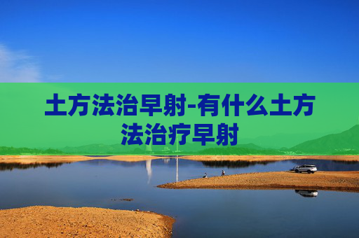 土方法治早射-有什么土方法治疗早射 土方法治早射-有什么土方法治疗早射