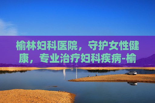 榆林妇科医院，守护女性健康，专业治疗妇科疾病-榆林妇科医院免费咨询