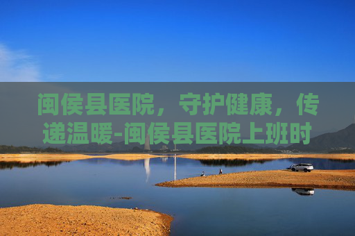 闽侯县医院，守护健康，传递温暖-闽侯县医院上班时间