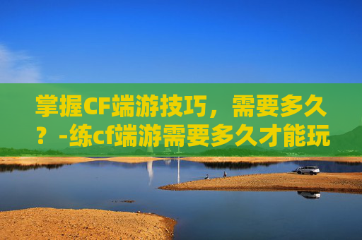 掌握CF端游技巧,需要多久?-练cf端游需要多久才能玩 掌握CF端游技巧,需要多久?-练cf端游需要多久才能玩