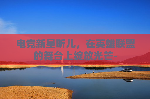 电竞新星昕儿，在英雄联盟的舞台上绽放光芒-