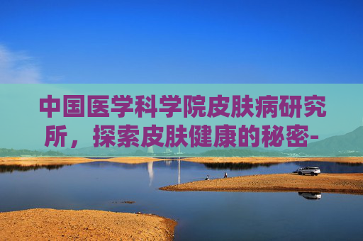 中国医学科学院皮肤病研究所，探索皮肤健康的秘密-中国医学科学院皮肤病研究所林麟