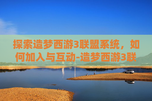 探索造梦西游3联盟系统，如何加入与互动-造梦西游3联盟怎么加入联盟