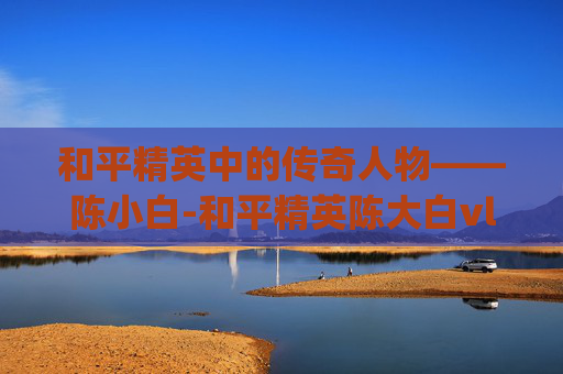 和平精英中的传奇人物——陈小白-和平精英陈大白vlog