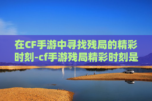 在CF手游中寻找残局的精彩时刻-cf手游残局精彩时刻是什么