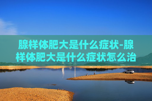 腺样体肥大是什么症状-腺样体肥大是什么症状怎么治疗