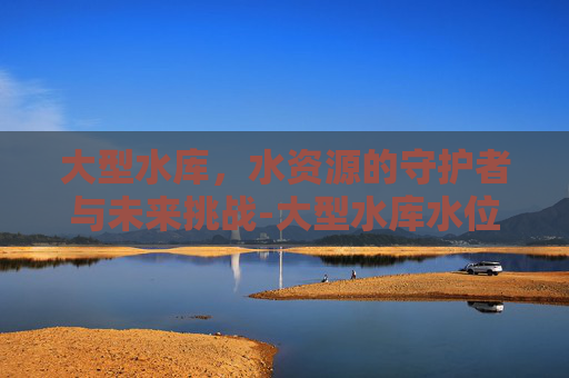 大型水库，水资源的守护者与未来挑战-大型水库水位查询