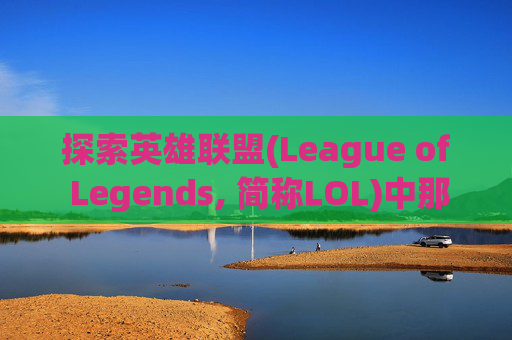 探索英雄联盟(League of Legends, 简称LOL)中那些令人心动的技能-英雄联盟最强的技能