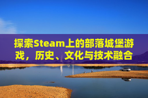 探索Steam上的部落城堡游戏，历史、文化与技术融合的沉浸式体验-部落城堡免费观看