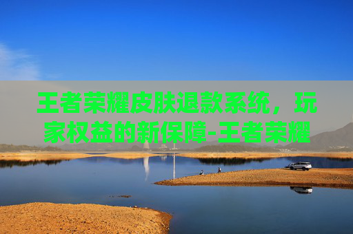 王者荣耀皮肤退款系统，玩家权益的新保障-王者荣耀皮肤退款系统在哪