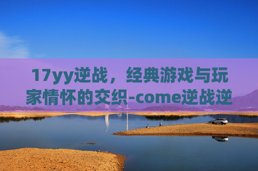 17yy逆战，经典游戏与玩家情怀的交织-come逆战逆战
