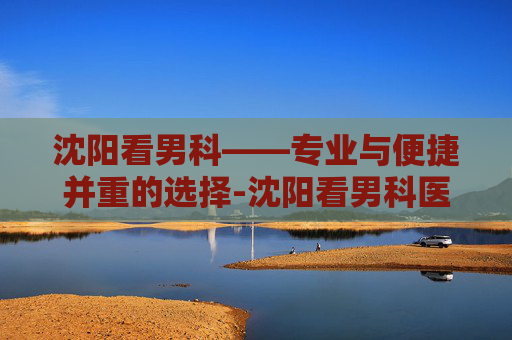 沈阳看男科——专业与便捷并重的选择-沈阳看男科医院